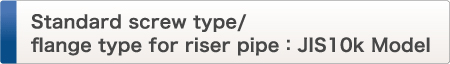 Standard screw type/
flange type for riser pipe：JIS10k Model